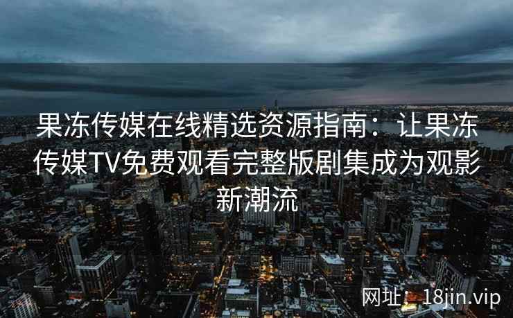 果冻传媒在线精选资源指南：让果冻传媒TV免费观看完整版剧集成为观影新潮流