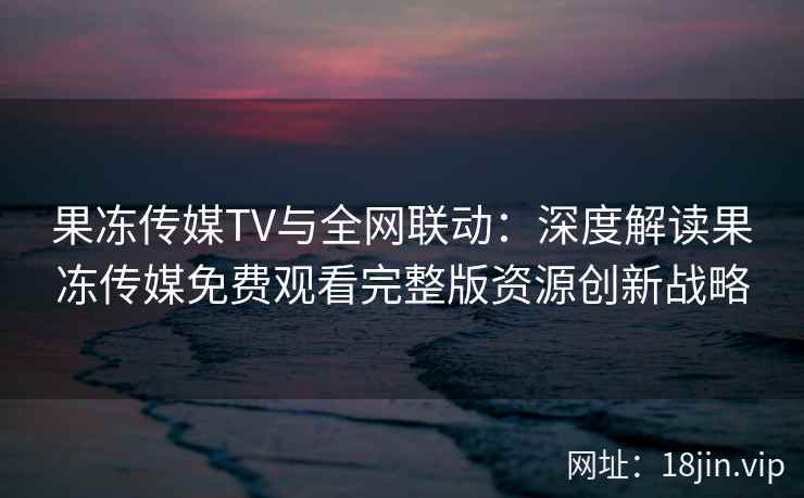 果冻传媒TV与全网联动:深度解读果冻传媒免费观看完整版资源创新战略 果冻传媒TV与全网联动:深度解读果冻传媒免费观看完整版资源创新战略