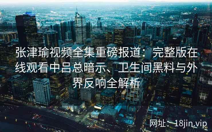 张津瑜视频全集重磅报道:完整版在线观看中吕总暗示、卫生间黑料与外界反响全解析 张津瑜视频全集重磅报道:完整版在线观看中吕总暗示、卫生间黑料与外界反响全解析