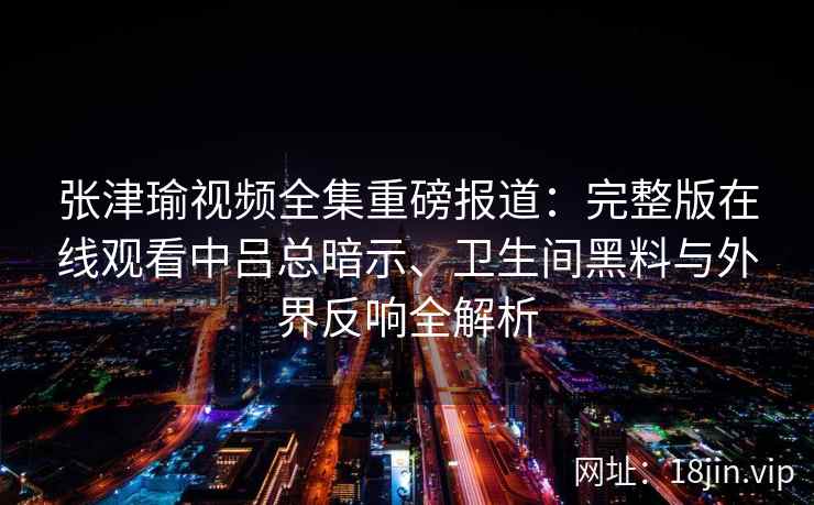 张津瑜视频全集重磅报道:完整版在线观看中吕总暗示、卫生间黑料与外界反响全解析 张津瑜视频全集重磅报道:完整版在线观看中吕总暗示、卫生间黑料与外界反响全解析