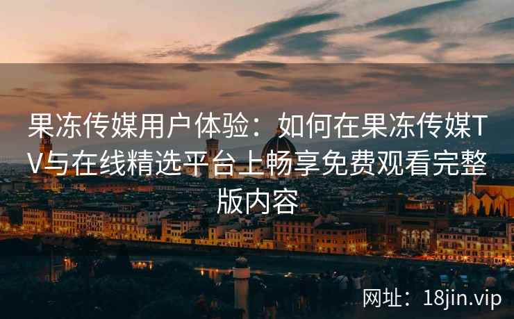 果冻传媒用户体验:如何在果冻传媒TV与在线精选平台上畅享免费观看完整版内容 果冻传媒用户体验:如何在果冻传媒TV与在线精选平台上畅享免费观看完整版内容
