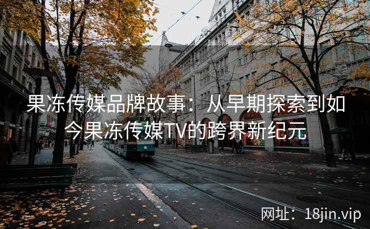 果冻传媒品牌故事：从早期探索到如今果冻传媒TV的跨界新纪元