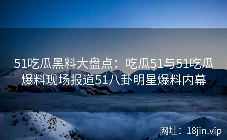 51吃瓜黑料大盘点：吃瓜51与51吃瓜爆料现场报道51八卦明星爆料内幕