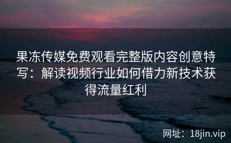 果冻传媒免费观看完整版内容创意特写：解读视频行业如何借力新技术获得流量红利
