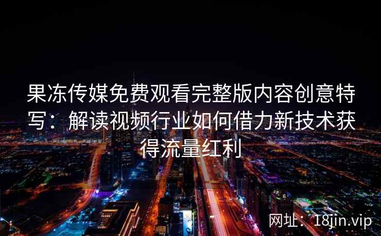 果冻传媒免费观看完整版内容创意特写：解读视频行业如何借力新技术获得流量红利