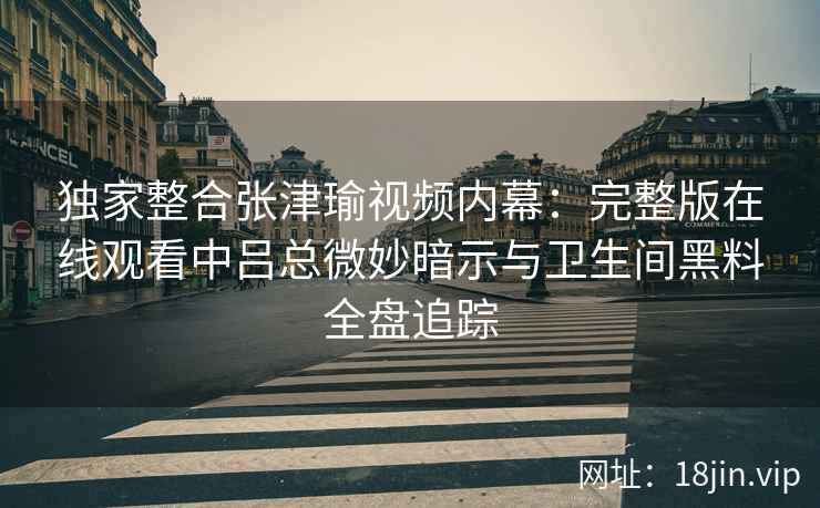 独家整合张津瑜视频内幕：完整版在线观看中吕总微妙暗示与卫生间黑料全盘追踪