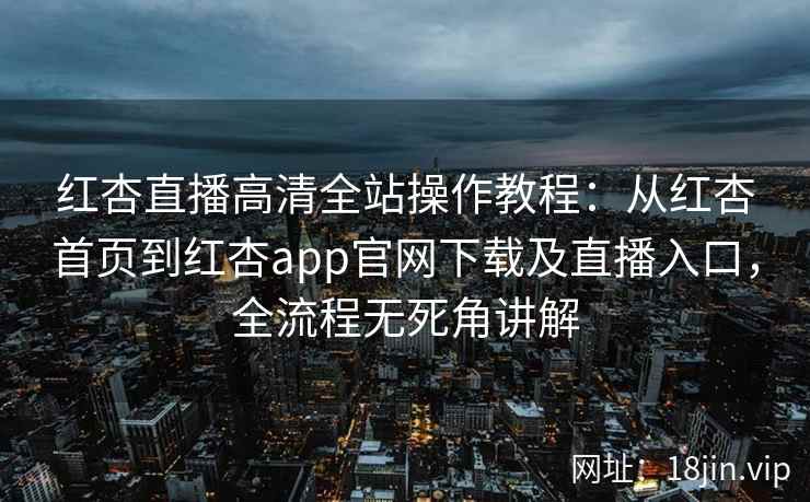 红杏直播高清全站操作教程：从红杏首页到红杏app官网下载及直播入口，全流程无死角讲解