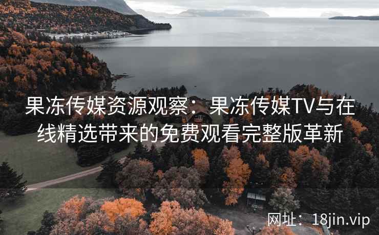 果冻传媒资源观察:果冻传媒TV与在线精选带来的免费观看完整版革新 果冻传媒资源观察:果冻传媒TV与在线精选带来的免费观看完整版革新