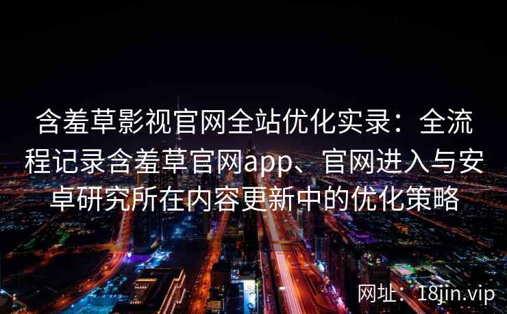 含羞草影视官网全站优化实录：全流程记录含羞草官网app、官网进入与安卓研究所在内容更新中的优化策略