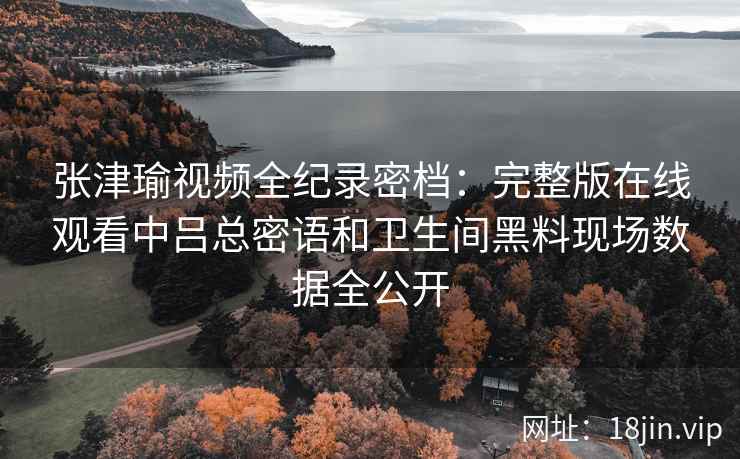 张津瑜视频全纪录密档：完整版在线观看中吕总密语和卫生间黑料现场数据全公开