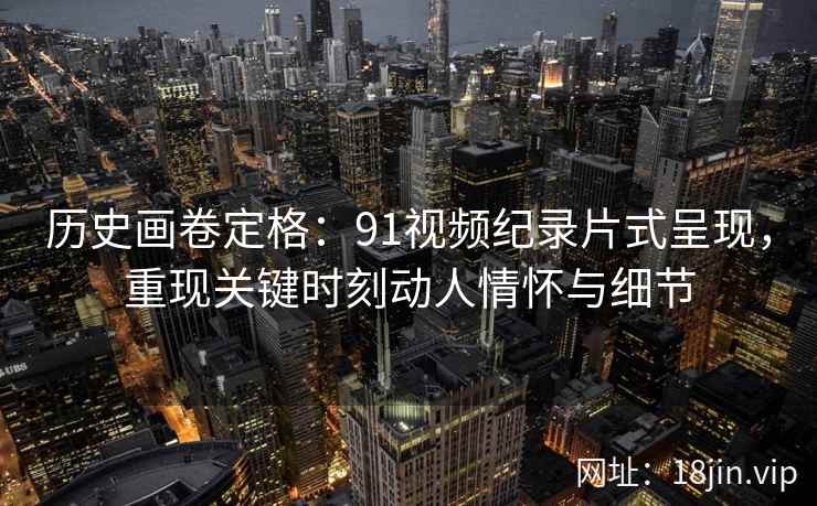 历史画卷定格：91视频纪录片式呈现，重现关键时刻动人情怀与细节