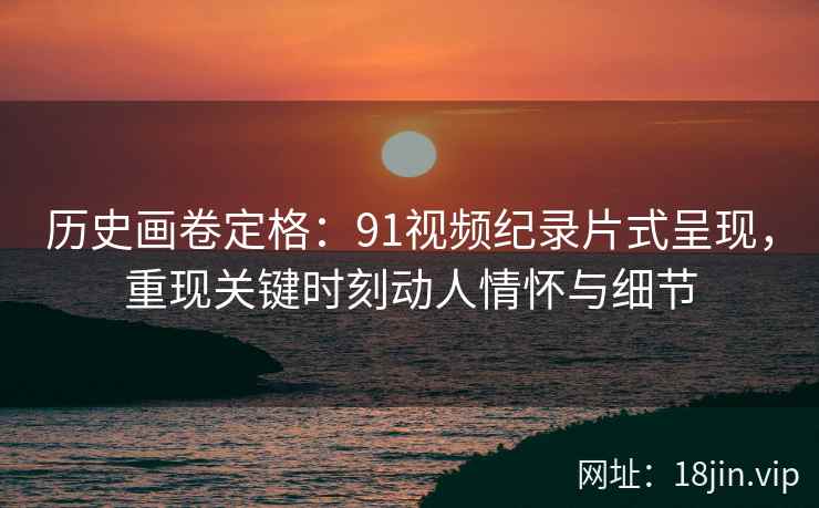 历史画卷定格：91视频纪录片式呈现，重现关键时刻动人情怀与细节
