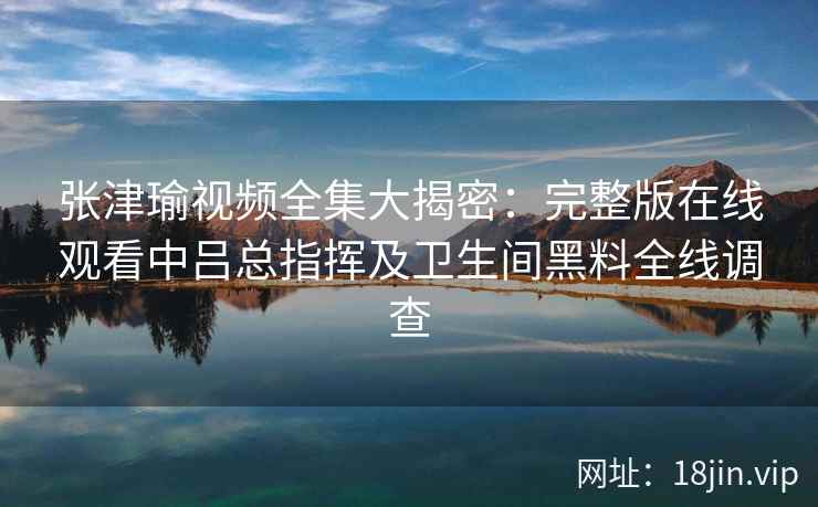 张津瑜视频全集大揭密：完整版在线观看中吕总指挥及卫生间黑料全线调查