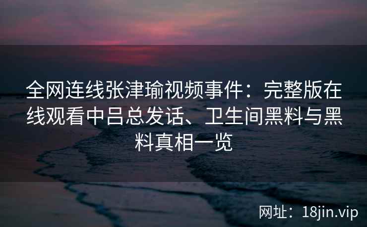 全网连线张津瑜视频事件：完整版在线观看中吕总发话、卫生间黑料与黑料真相一览