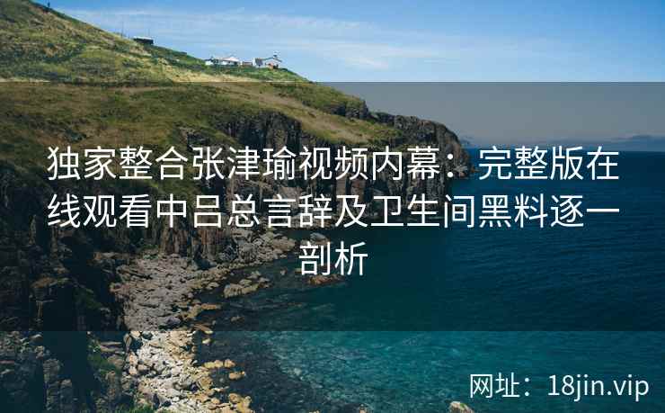 独家整合张津瑜视频内幕：完整版在线观看中吕总言辞及卫生间黑料逐一剖析