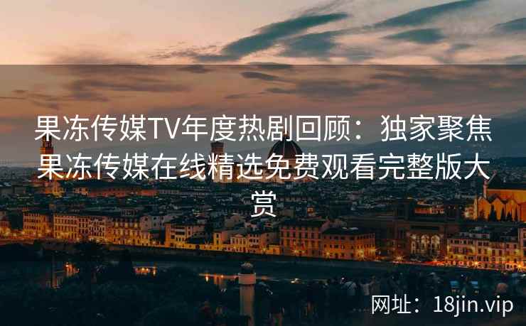 果冻传媒TV年度热剧回顾：独家聚焦果冻传媒在线精选免费观看完整版大赏