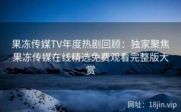 果冻传媒TV年度热剧回顾：独家聚焦果冻传媒在线精选免费观看完整版大赏