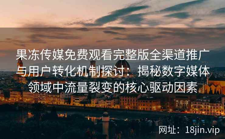 果冻传媒免费观看完整版全渠道推广与用户转化机制探讨：揭秘数字媒体领域中流量裂变的核心驱动因素