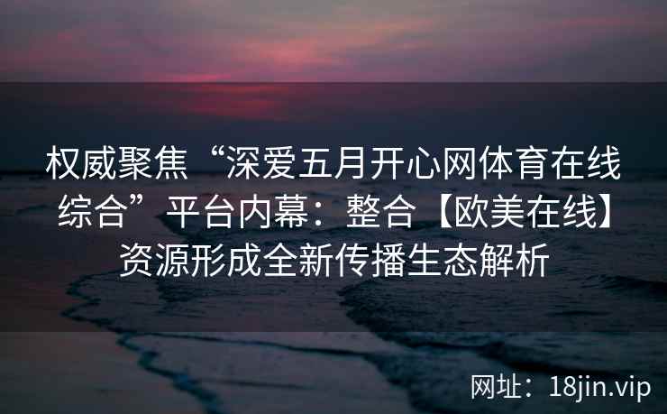 权威聚焦“深爱五月开心网体育在线综合”平台内幕:整合【欧美在线】资源形成全新传播生态解析 权威聚焦“深爱五月开心网体育在线综合”平台内幕:整合【欧美在线】资源形成全新传播生态解析