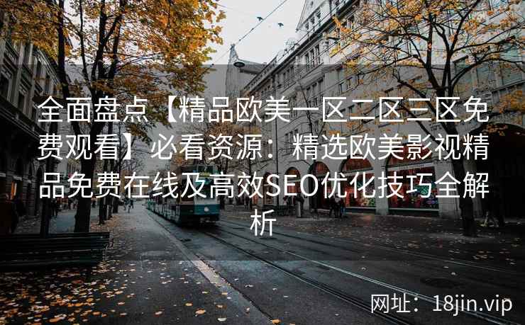 全面盘点【精品欧美一区二区三区免费观看】必看资源:精选欧美影视精品免费在线及高效SEO优化技巧全解析 全面盘点【精品欧美一区二区三区免费观看】必看资源:精选欧美影视精品免费在线及高效SEO优化技巧全解析