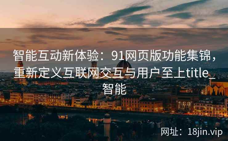 智能互动新体验:91网页版功能集锦,重新定义互联网交互与用户至上title_智能 智能互动新体验:91网页版功能集锦,重新定义互联网交互与用户至上title_智能