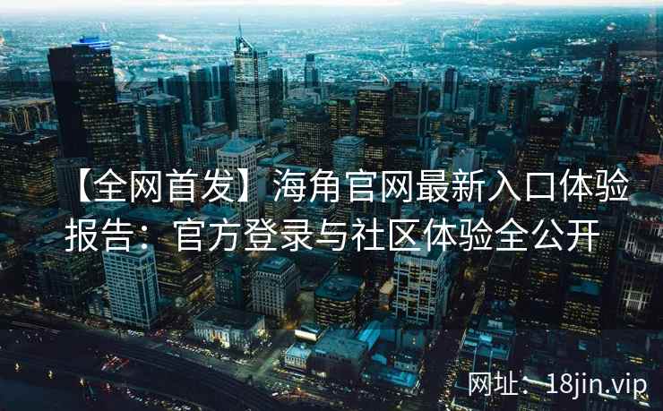 【全网首发】海角官网最新入口体验报告：官方登录与社区体验全公开