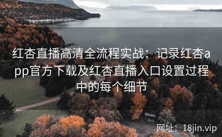 红杏直播高清全流程实战:记录红杏app官方下载及红杏直播入口设置过程中的每个细节 红杏直播高清全流程实战:记录红杏app官方下载及红杏直播入口设置过程中的每个细节