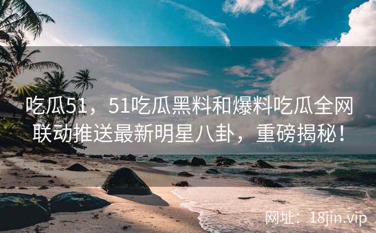 吃瓜51，51吃瓜黑料和爆料吃瓜全网联动推送最新明星八卦，重磅揭秘！