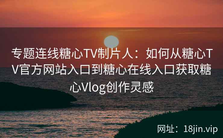 专题连线糖心TV制片人:如何从糖心TV官方网站入口到糖心在线入口获取糖心Vlog创作灵感 专题连线糖心TV制片人:如何从糖心TV官方网站入口到糖心在线入口获取糖心Vlog创作灵感