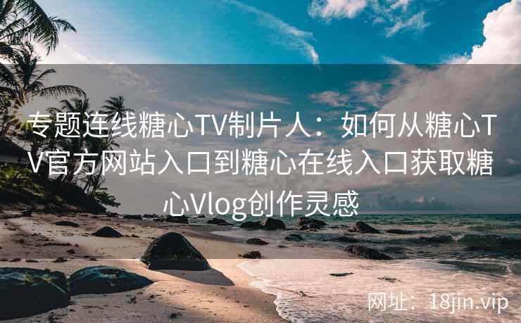 专题连线糖心TV制片人：如何从糖心TV官方网站入口到糖心在线入口获取糖心Vlog创作灵感